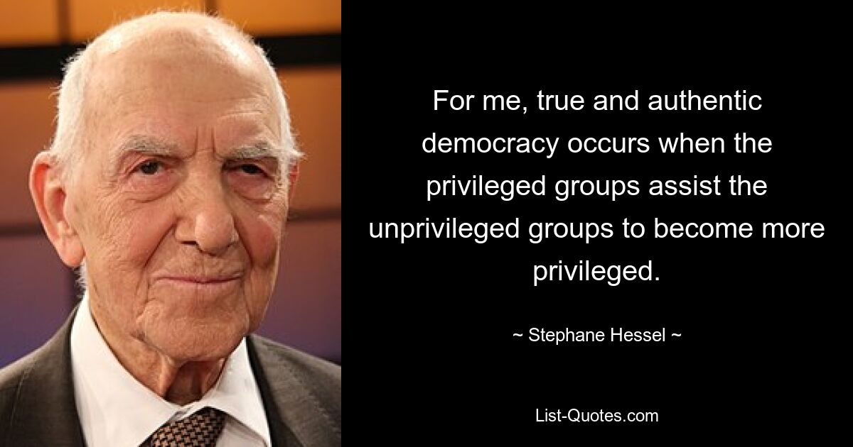 For me, true and authentic democracy occurs when the privileged groups assist the unprivileged groups to become more privileged. — © Stephane Hessel