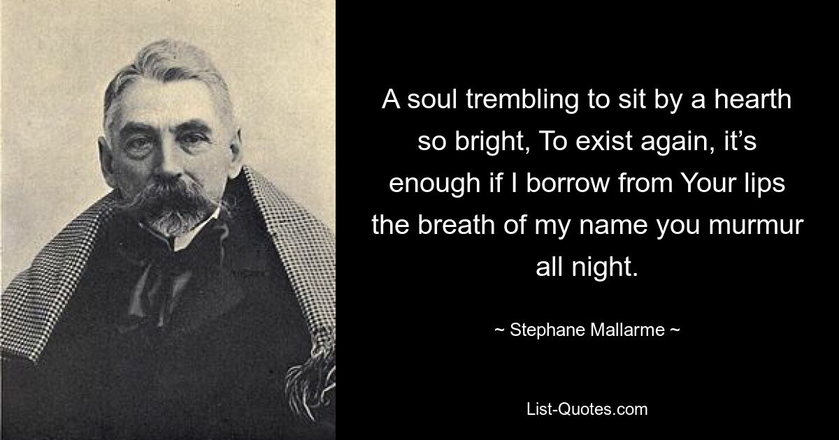 A soul trembling to sit by a hearth so bright, To exist again, it’s enough if I borrow from Your lips the breath of my name you murmur all night. — © Stephane Mallarme