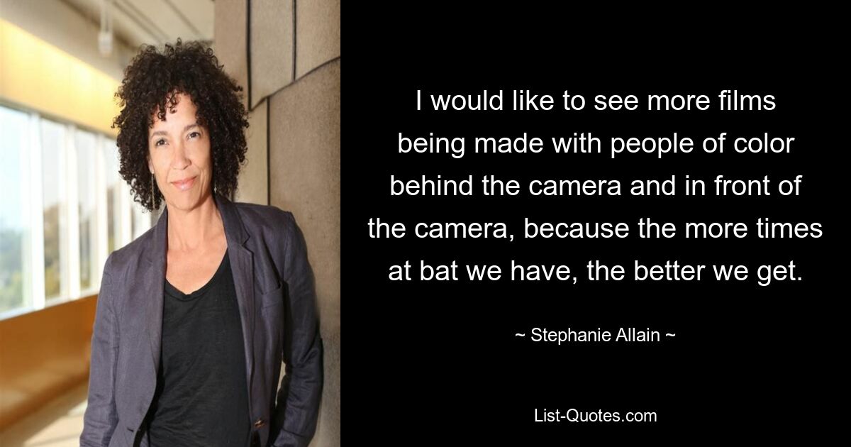 I would like to see more films being made with people of color behind the camera and in front of the camera, because the more times at bat we have, the better we get. — © Stephanie Allain