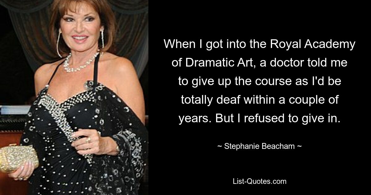 When I got into the Royal Academy of Dramatic Art, a doctor told me to give up the course as I'd be totally deaf within a couple of years. But I refused to give in. — © Stephanie Beacham