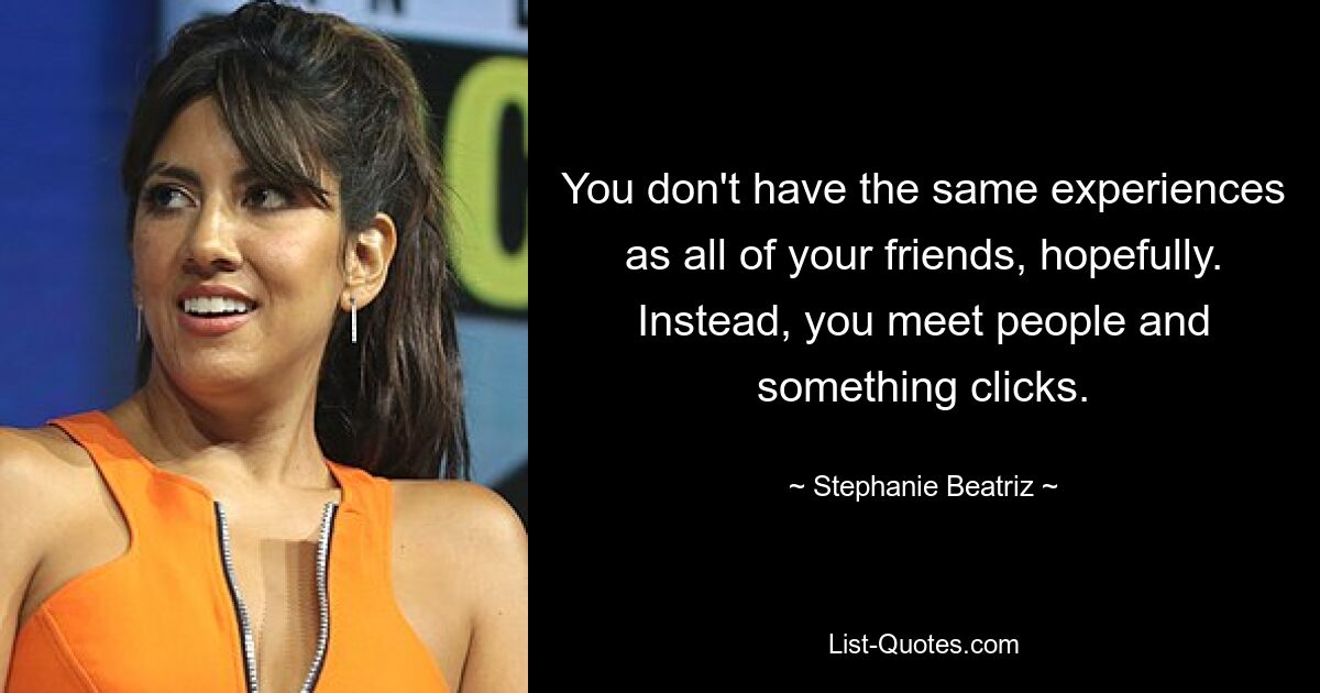 You don't have the same experiences as all of your friends, hopefully. Instead, you meet people and something clicks. — © Stephanie Beatriz