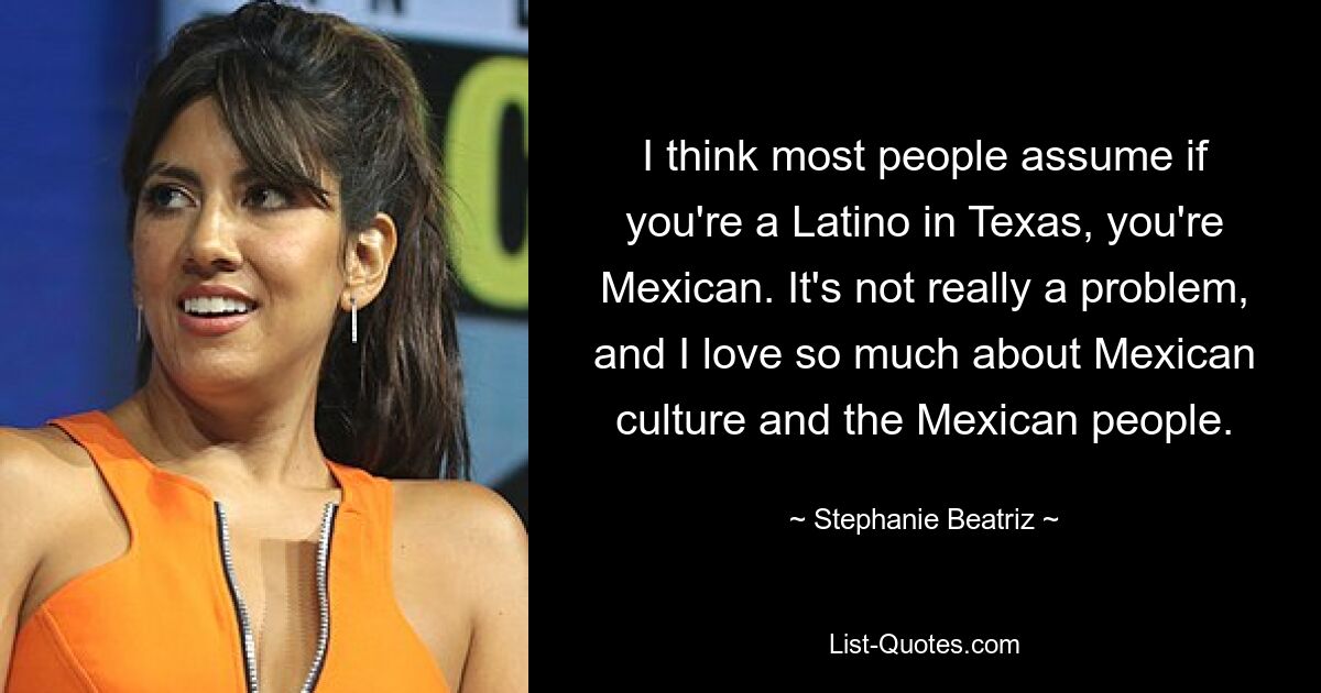 I think most people assume if you're a Latino in Texas, you're Mexican. It's not really a problem, and I love so much about Mexican culture and the Mexican people. — © Stephanie Beatriz