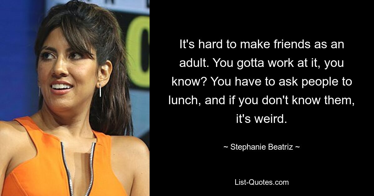 It's hard to make friends as an adult. You gotta work at it, you know? You have to ask people to lunch, and if you don't know them, it's weird. — © Stephanie Beatriz