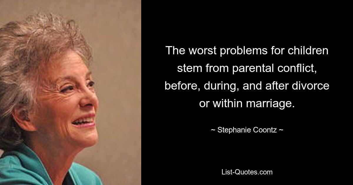 The worst problems for children stem from parental conflict, before, during, and after divorce or within marriage. — © Stephanie Coontz