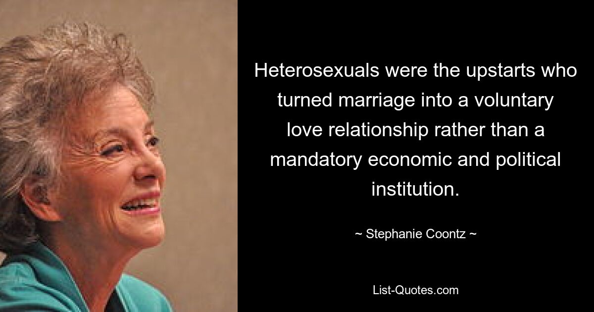 Heterosexuals were the upstarts who turned marriage into a voluntary love relationship rather than a mandatory economic and political institution. — © Stephanie Coontz