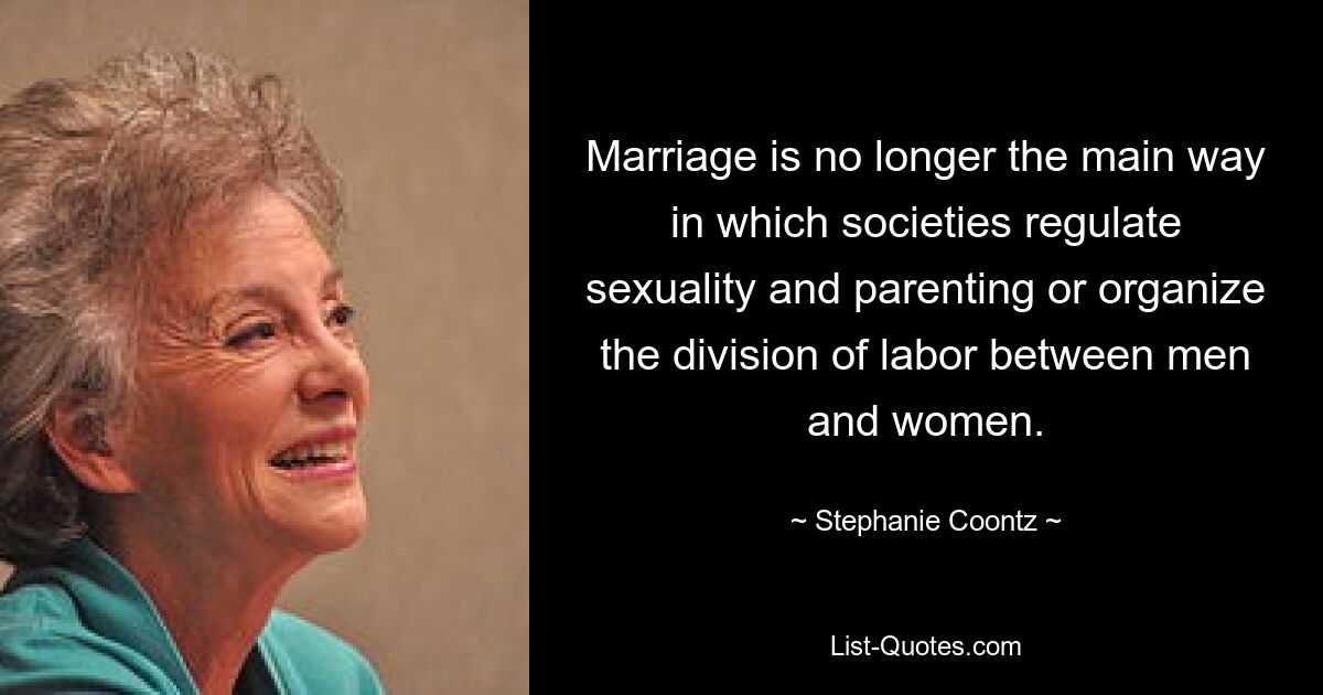 Marriage is no longer the main way in which societies regulate sexuality and parenting or organize the division of labor between men and women. — © Stephanie Coontz