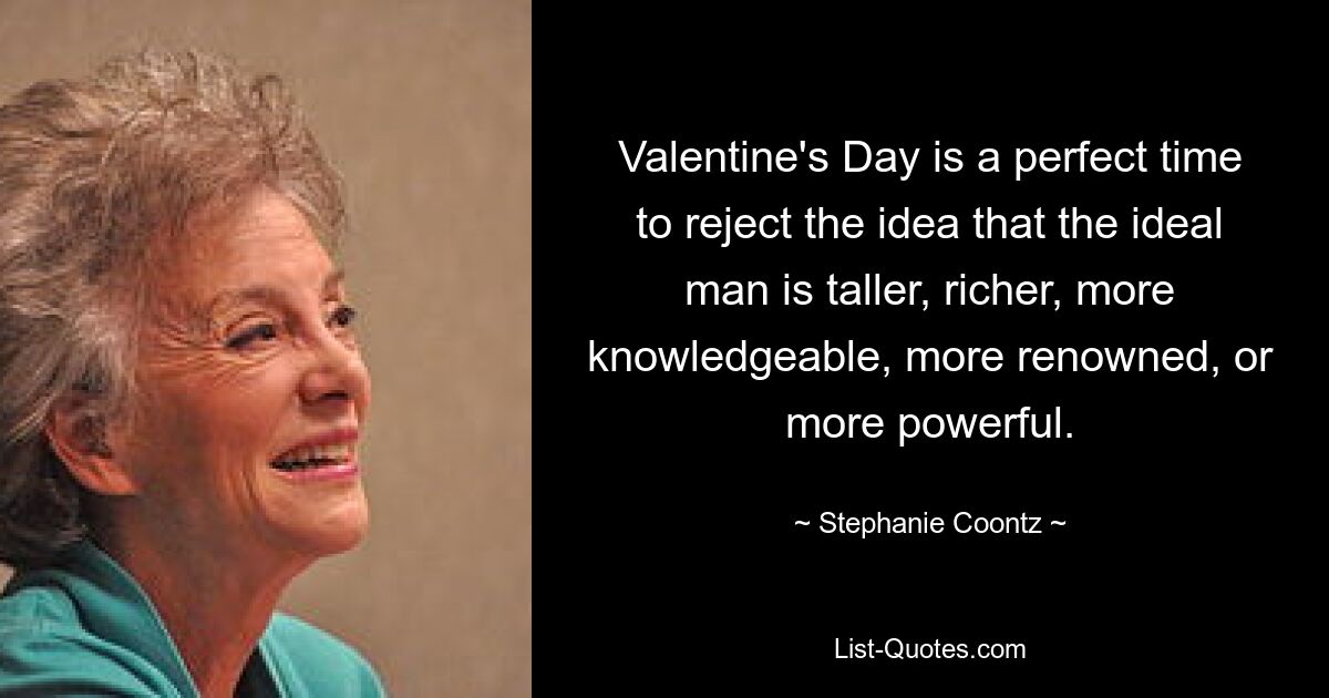 Valentine's Day is a perfect time to reject the idea that the ideal man is taller, richer, more knowledgeable, more renowned, or more powerful. — © Stephanie Coontz