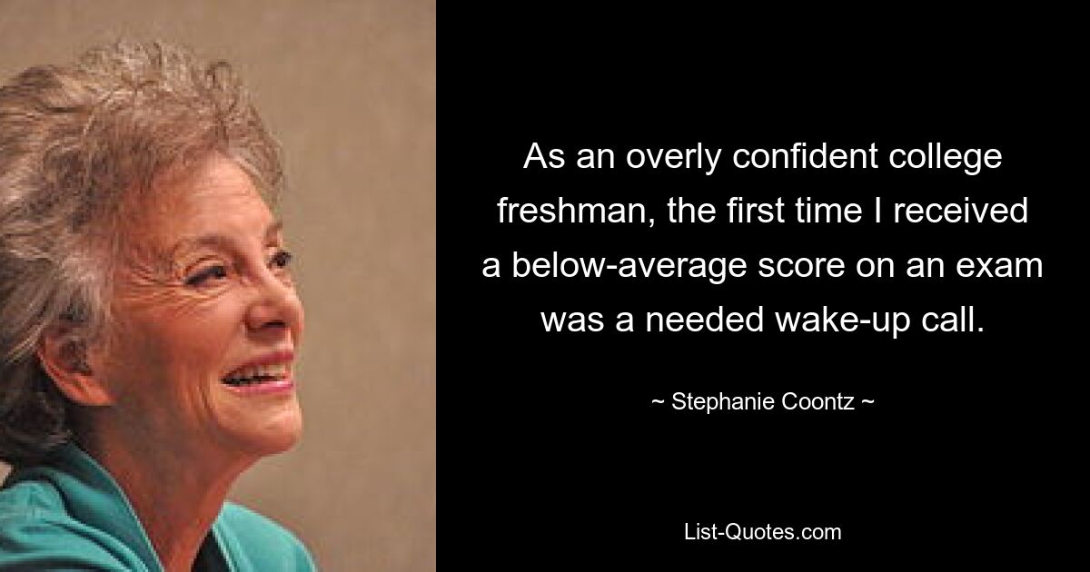 As an overly confident college freshman, the first time I received a below-average score on an exam was a needed wake-up call. — © Stephanie Coontz