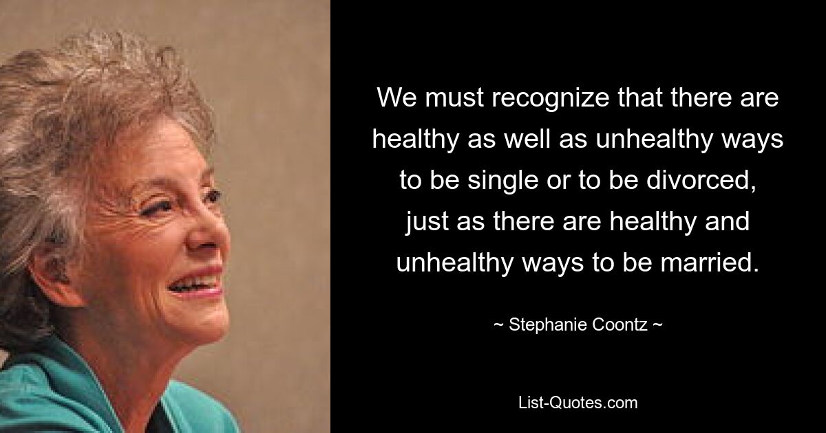 We must recognize that there are healthy as well as unhealthy ways to be single or to be divorced, just as there are healthy and unhealthy ways to be married. — © Stephanie Coontz