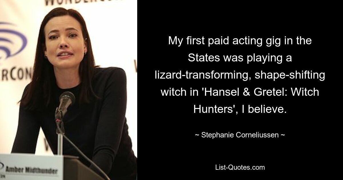 My first paid acting gig in the States was playing a lizard-transforming, shape-shifting witch in 'Hansel & Gretel: Witch Hunters', I believe. — © Stephanie Corneliussen