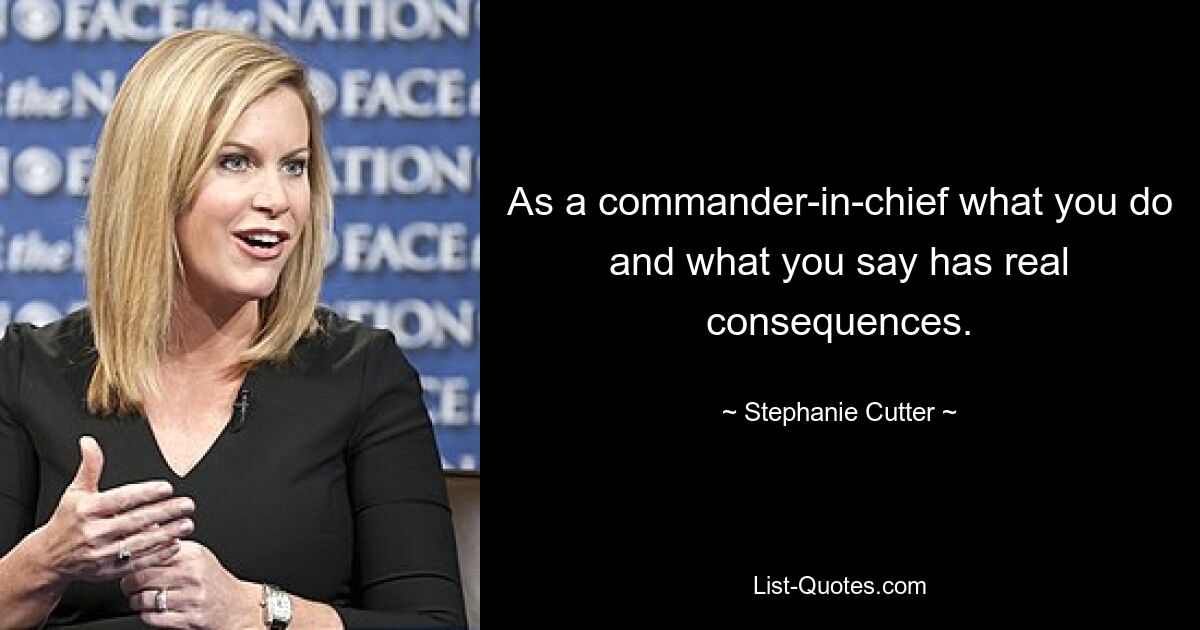 As a commander-in-chief what you do and what you say has real consequences. — © Stephanie Cutter