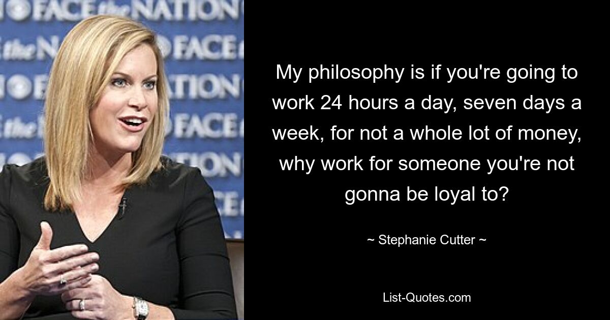 My philosophy is if you're going to work 24 hours a day, seven days a week, for not a whole lot of money, why work for someone you're not gonna be loyal to? — © Stephanie Cutter