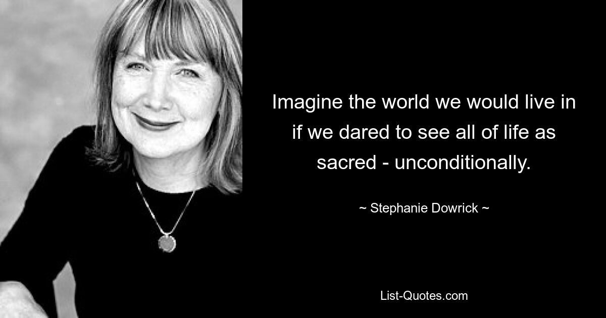 Imagine the world we would live in if we dared to see all of life as sacred - unconditionally. — © Stephanie Dowrick