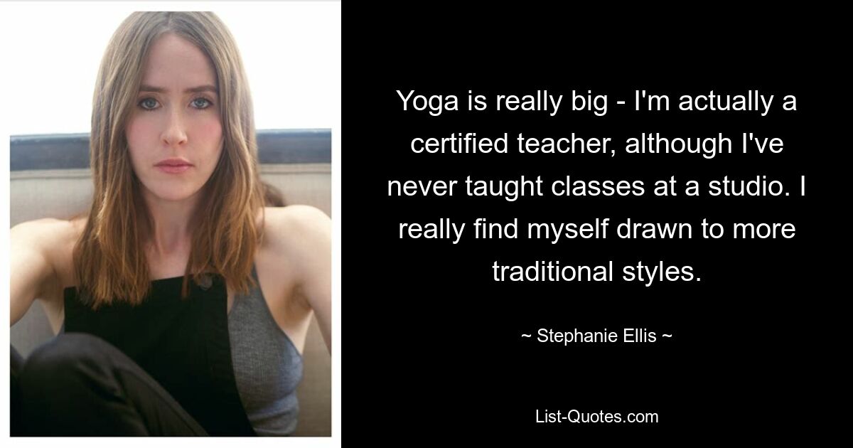 Yoga is really big - I'm actually a certified teacher, although I've never taught classes at a studio. I really find myself drawn to more traditional styles. — © Stephanie Ellis