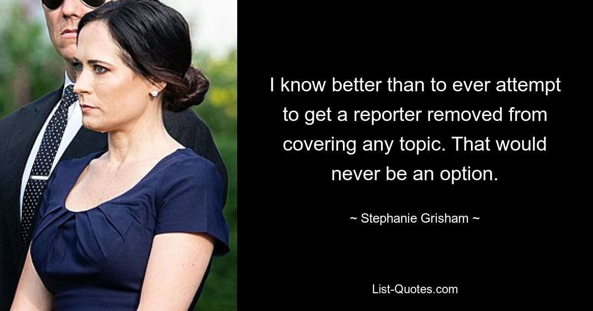 I know better than to ever attempt to get a reporter removed from covering any topic. That would never be an option. — © Stephanie Grisham