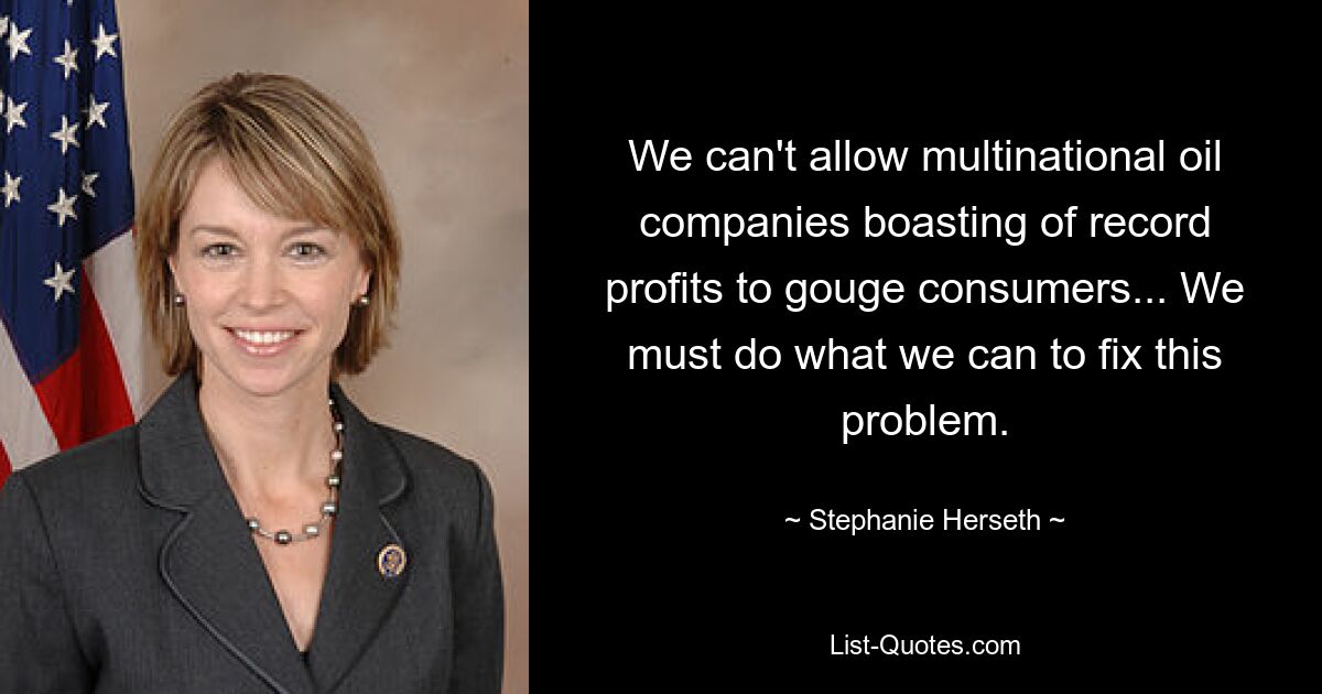 We can't allow multinational oil companies boasting of record profits to gouge consumers... We must do what we can to fix this problem. — © Stephanie Herseth