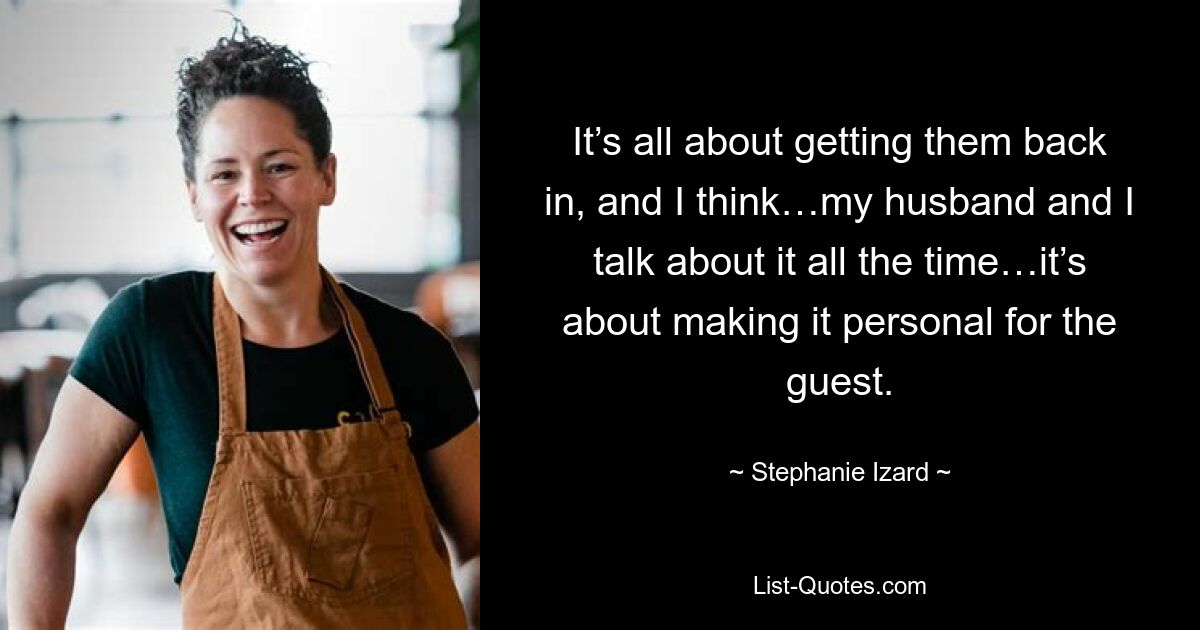 It’s all about getting them back in, and I think…my husband and I talk about it all the time…it’s about making it personal for the guest. — © Stephanie Izard