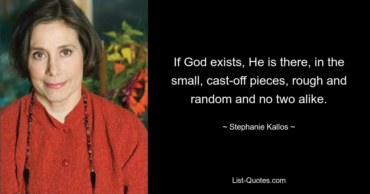 If God exists, He is there, in the small, cast-off pieces, rough and random and no two alike. — © Stephanie Kallos