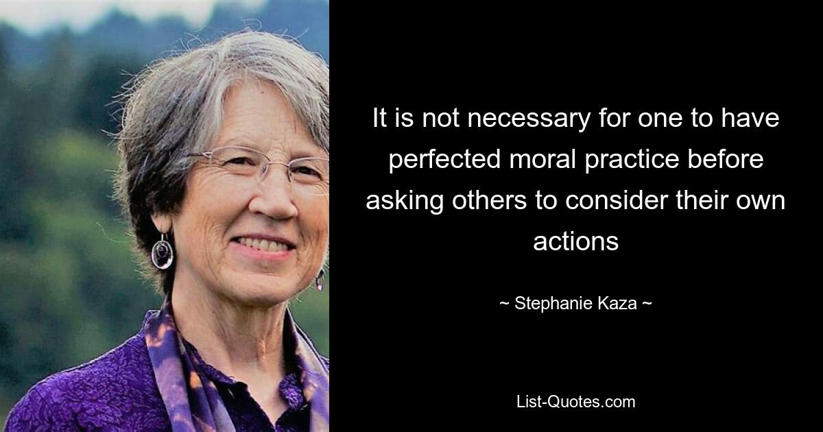 It is not necessary for one to have perfected moral practice before asking others to consider their own actions — © Stephanie Kaza