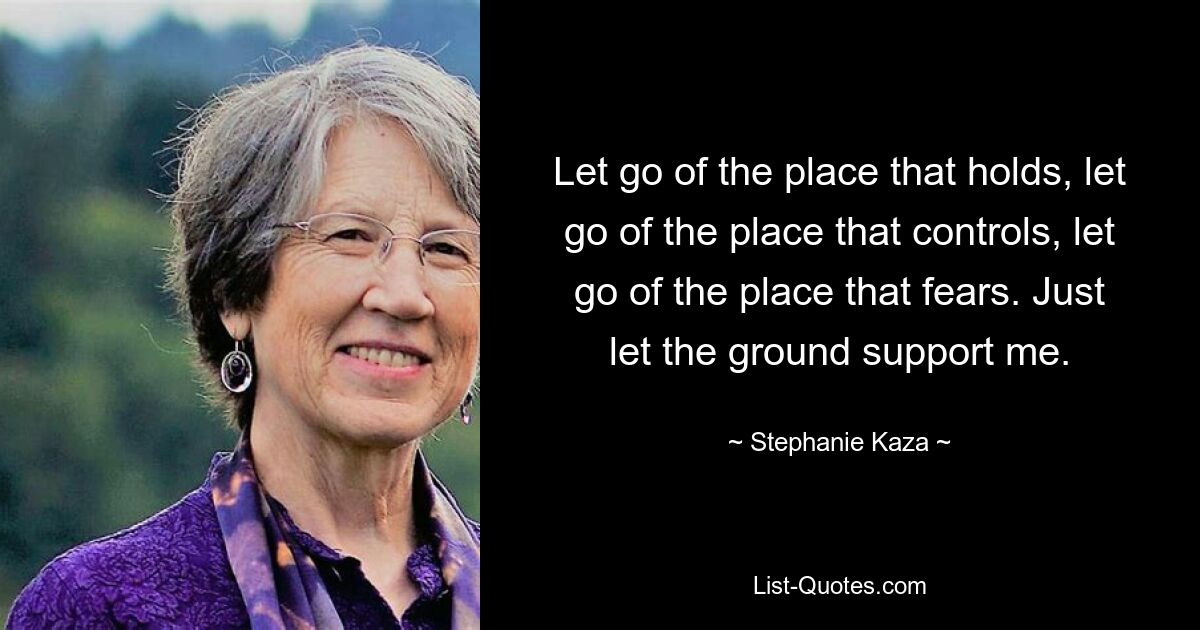 Let go of the place that holds, let go of the place that controls, let go of the place that fears. Just let the ground support me. — © Stephanie Kaza