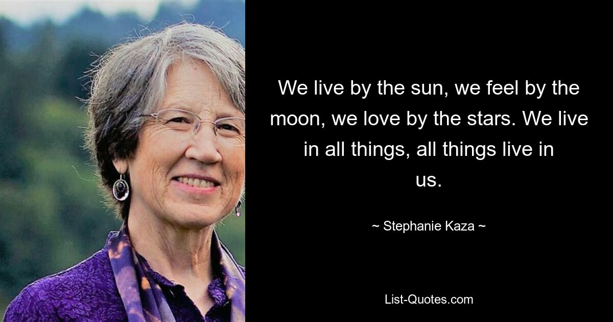 We live by the sun, we feel by the moon, we love by the stars. We live in all things, all things live in us. — © Stephanie Kaza