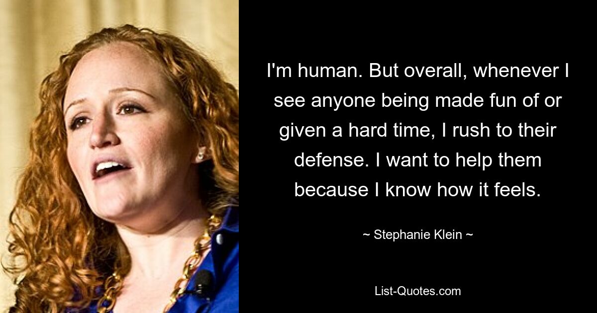 I'm human. But overall, whenever I see anyone being made fun of or given a hard time, I rush to their defense. I want to help them because I know how it feels. — © Stephanie Klein