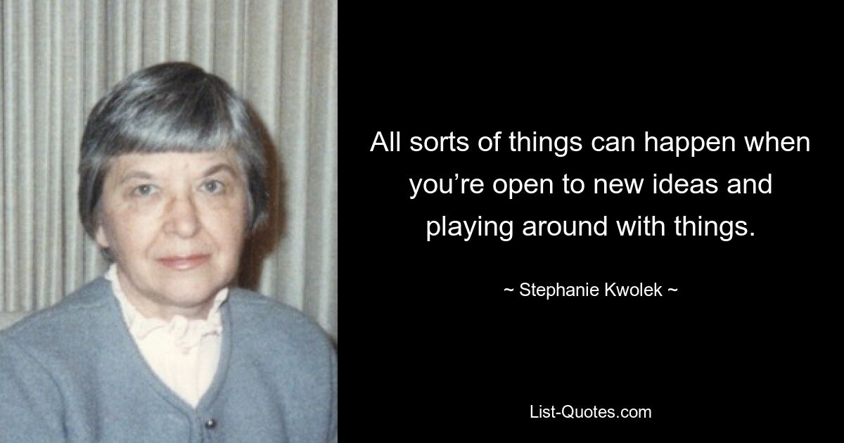 All sorts of things can happen when you’re open to new ideas and playing around with things. — © Stephanie Kwolek