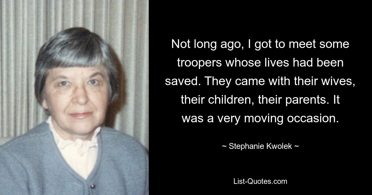 Not long ago, I got to meet some troopers whose lives had been saved. They came with their wives, their children, their parents. It was a very moving occasion. — © Stephanie Kwolek