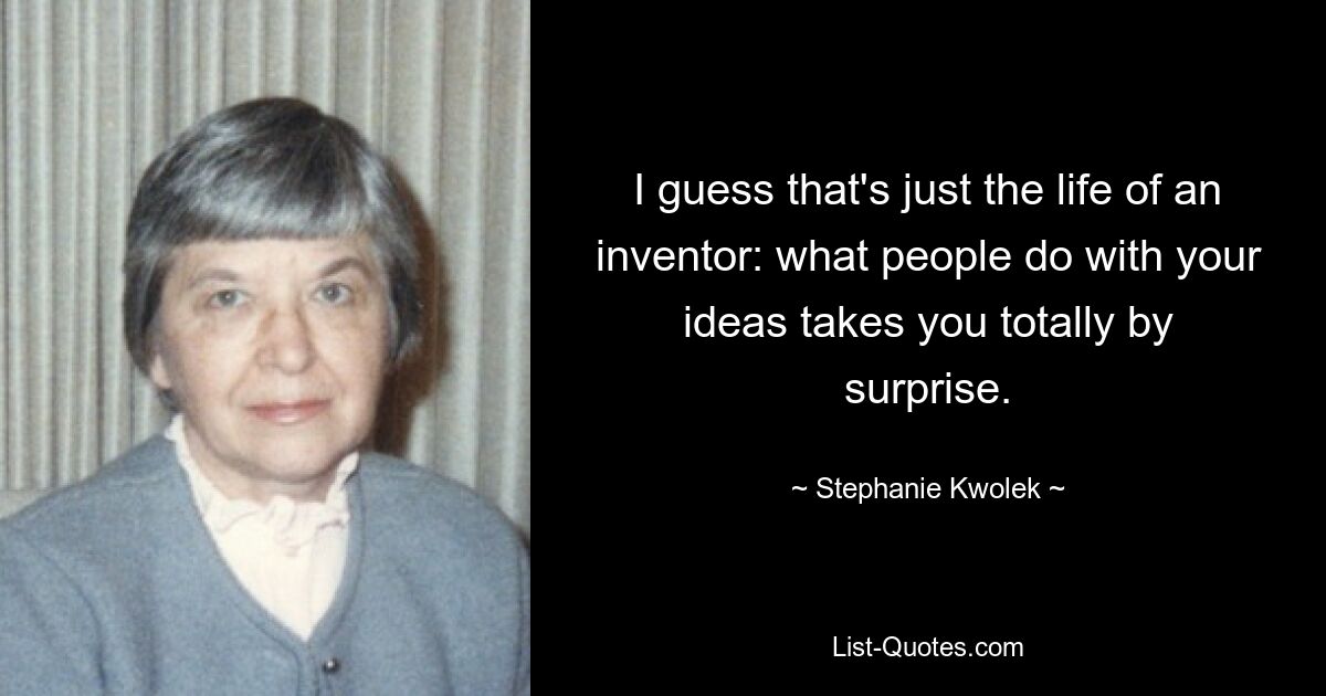 I guess that's just the life of an inventor: what people do with your ideas takes you totally by surprise. — © Stephanie Kwolek