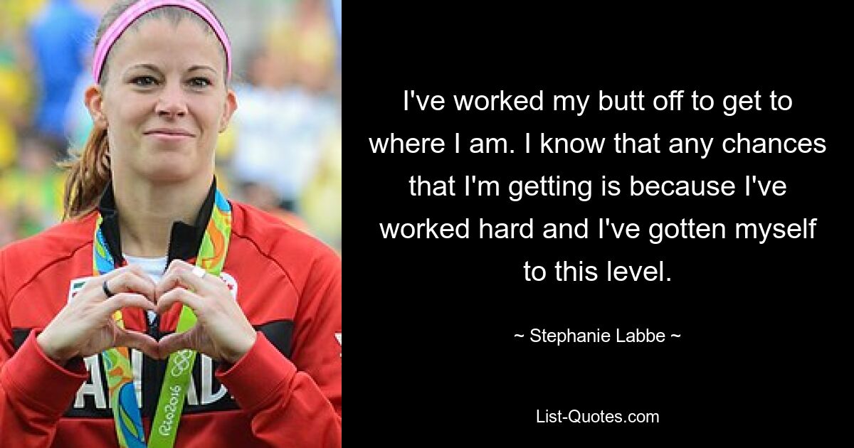 I've worked my butt off to get to where I am. I know that any chances that I'm getting is because I've worked hard and I've gotten myself to this level. — © Stephanie Labbe