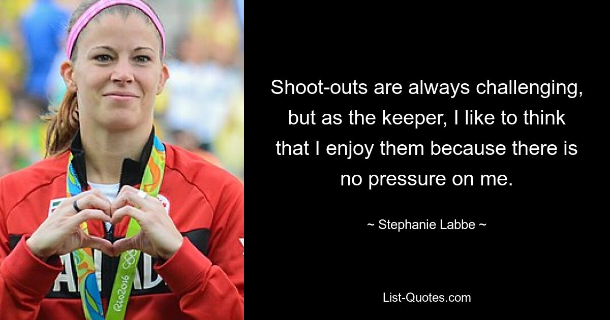 Shoot-outs are always challenging, but as the keeper, I like to think that I enjoy them because there is no pressure on me. — © Stephanie Labbe