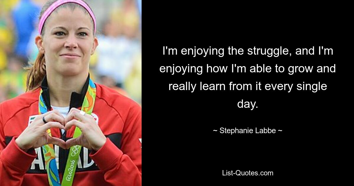 I'm enjoying the struggle, and I'm enjoying how I'm able to grow and really learn from it every single day. — © Stephanie Labbe