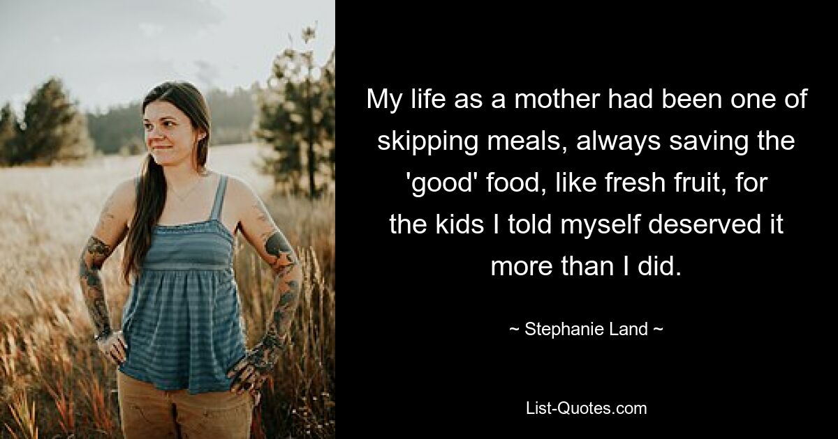 My life as a mother had been one of skipping meals, always saving the 'good' food, like fresh fruit, for the kids I told myself deserved it more than I did. — © Stephanie Land