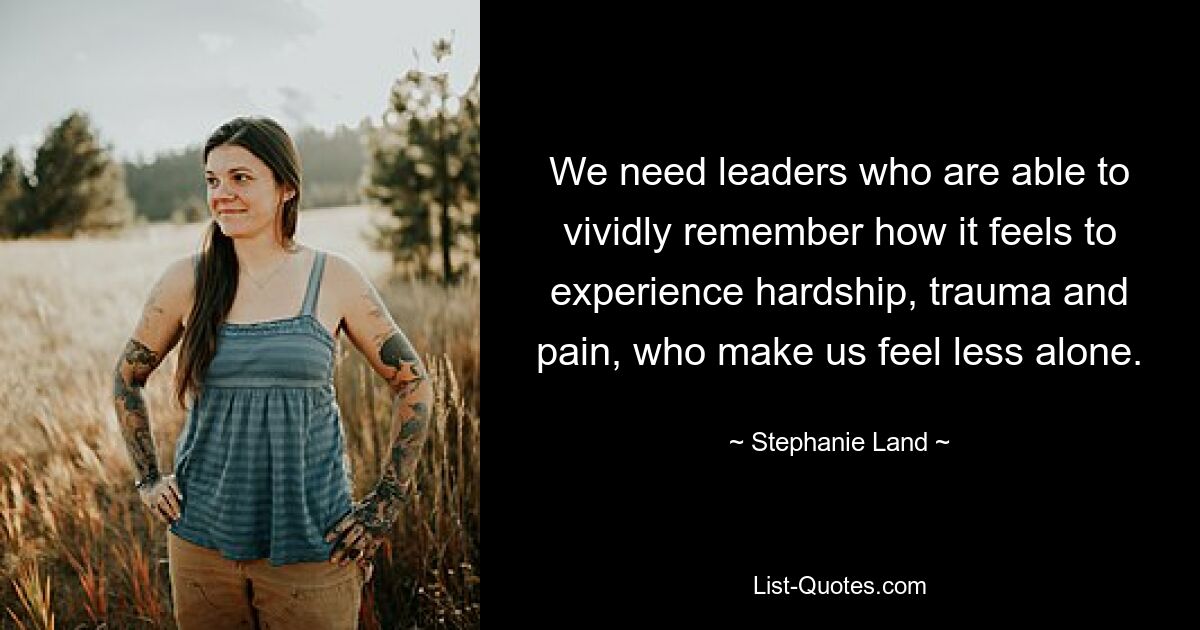 We need leaders who are able to vividly remember how it feels to experience hardship, trauma and pain, who make us feel less alone. — © Stephanie Land