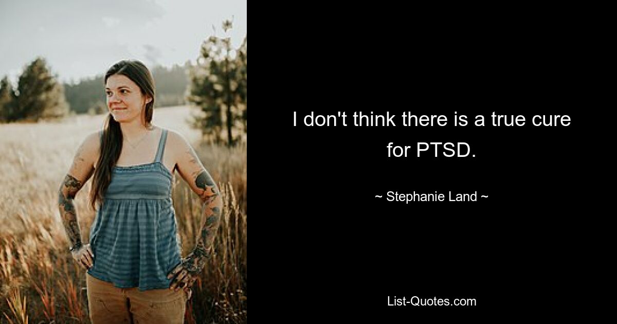 I don't think there is a true cure for PTSD. — © Stephanie Land