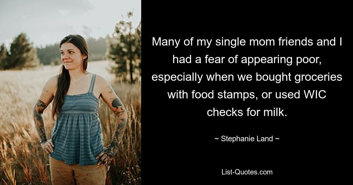 Many of my single mom friends and I had a fear of appearing poor, especially when we bought groceries with food stamps, or used WIC checks for milk. — © Stephanie Land