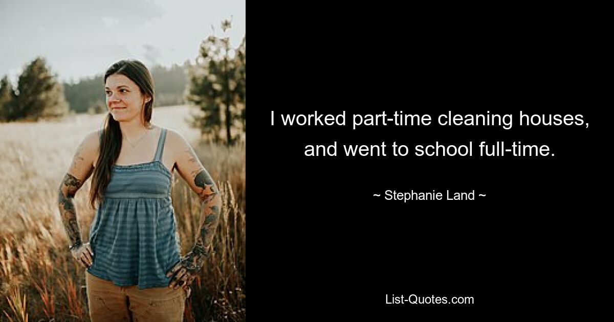 I worked part-time cleaning houses, and went to school full-time. — © Stephanie Land