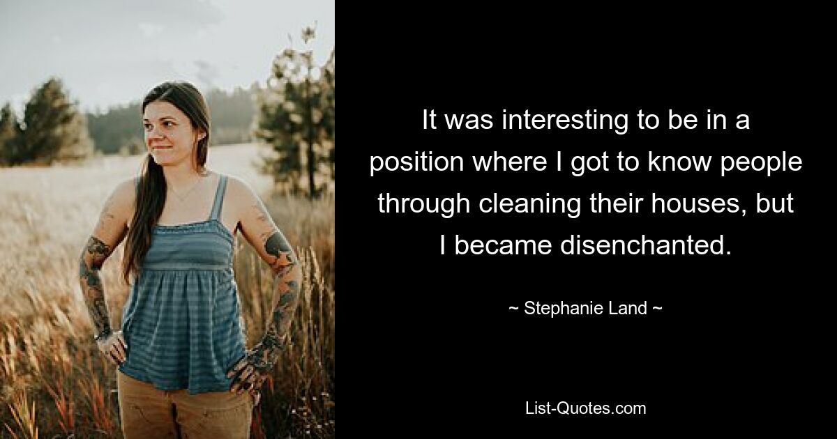 It was interesting to be in a position where I got to know people through cleaning their houses, but I became disenchanted. — © Stephanie Land