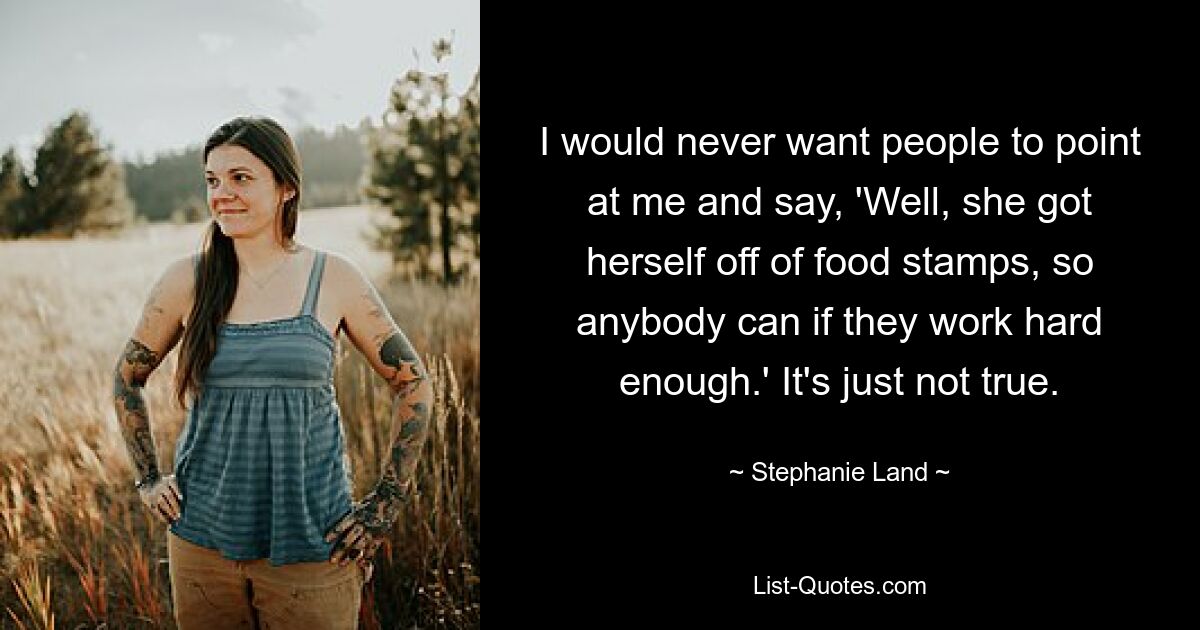 I would never want people to point at me and say, 'Well, she got herself off of food stamps, so anybody can if they work hard enough.' It's just not true. — © Stephanie Land