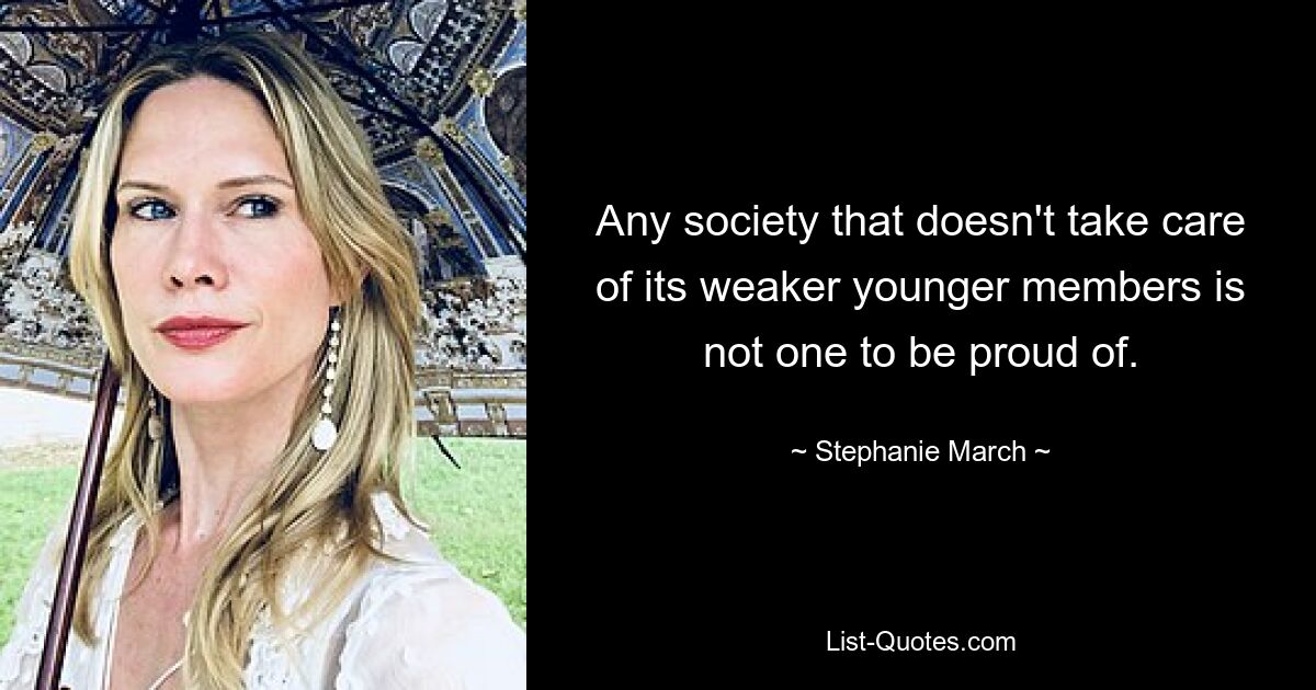 Any society that doesn't take care of its weaker younger members is not one to be proud of. — © Stephanie March