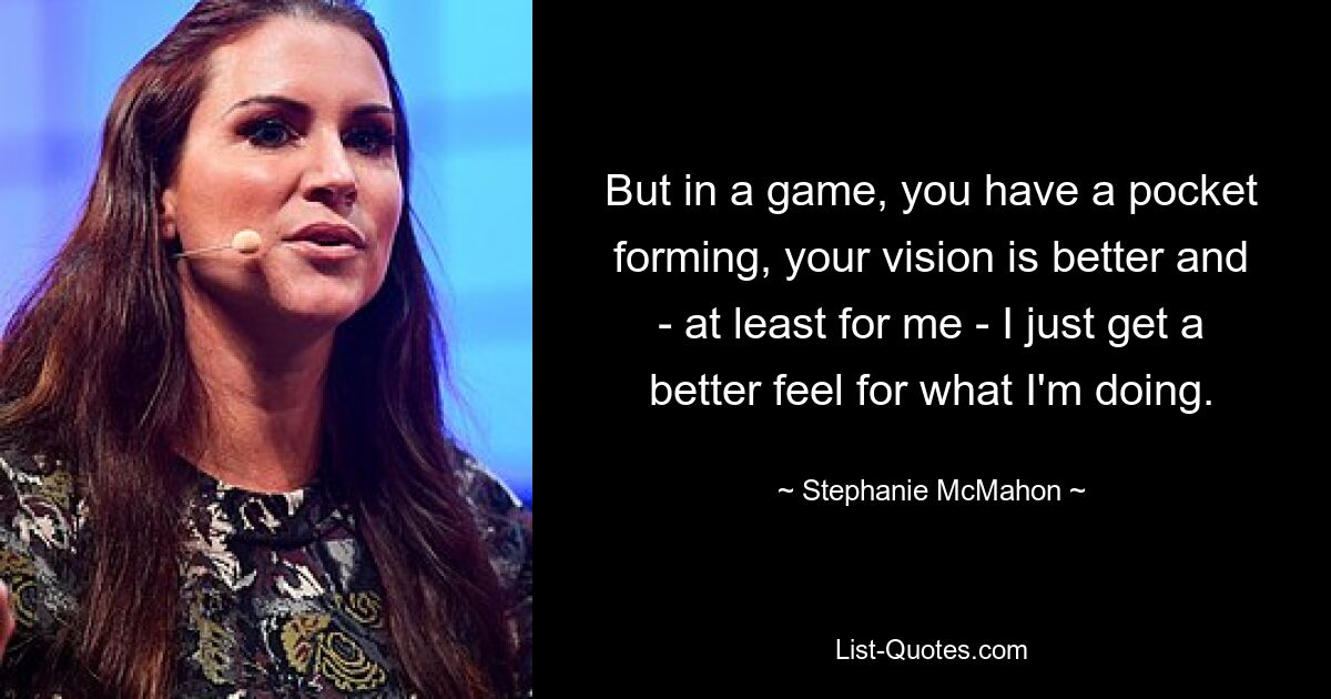 Aber in einem Spiel formt sich eine Tasche, die Sicht ist besser und ich bekomme – zumindest für mich – einfach ein besseres Gefühl dafür, was ich tue. — © Stephanie McMahon