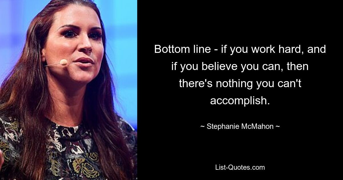 Bottom line - if you work hard, and if you believe you can, then there's nothing you can't accomplish. — © Stephanie McMahon