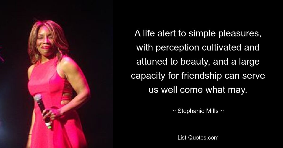 A life alert to simple pleasures, with perception cultivated and attuned to beauty, and a large capacity for friendship can serve us well come what may. — © Stephanie Mills