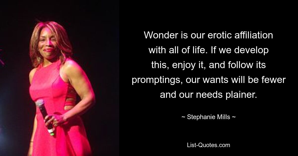 Wonder is our erotic affiliation with all of life. If we develop this, enjoy it, and follow its promptings, our wants will be fewer and our needs plainer. — © Stephanie Mills