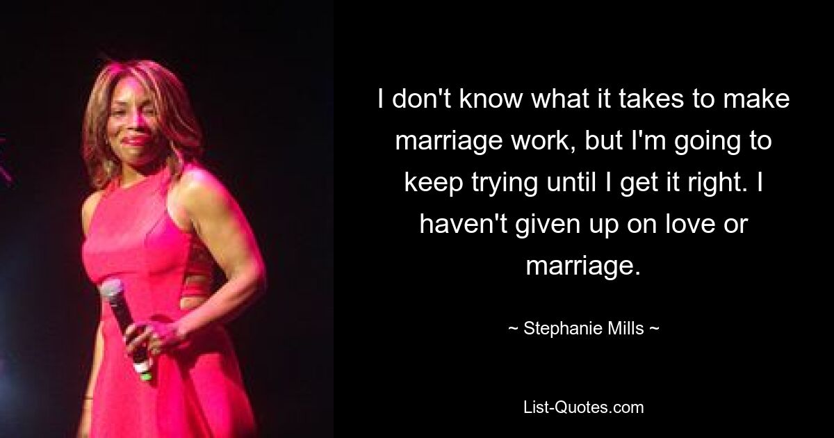 I don't know what it takes to make marriage work, but I'm going to keep trying until I get it right. I haven't given up on love or marriage. — © Stephanie Mills