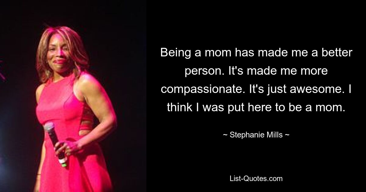 Being a mom has made me a better person. It's made me more compassionate. It's just awesome. I think I was put here to be a mom. — © Stephanie Mills