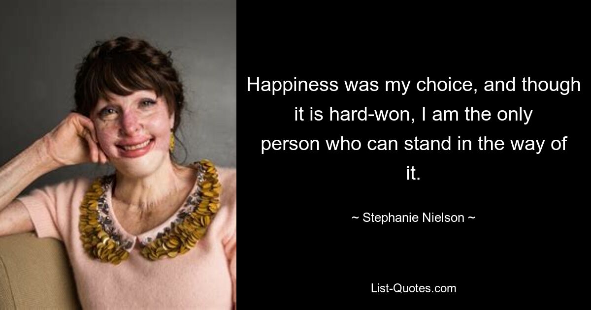 Happiness was my choice, and though it is hard-won, I am the only person who can stand in the way of it. — © Stephanie Nielson