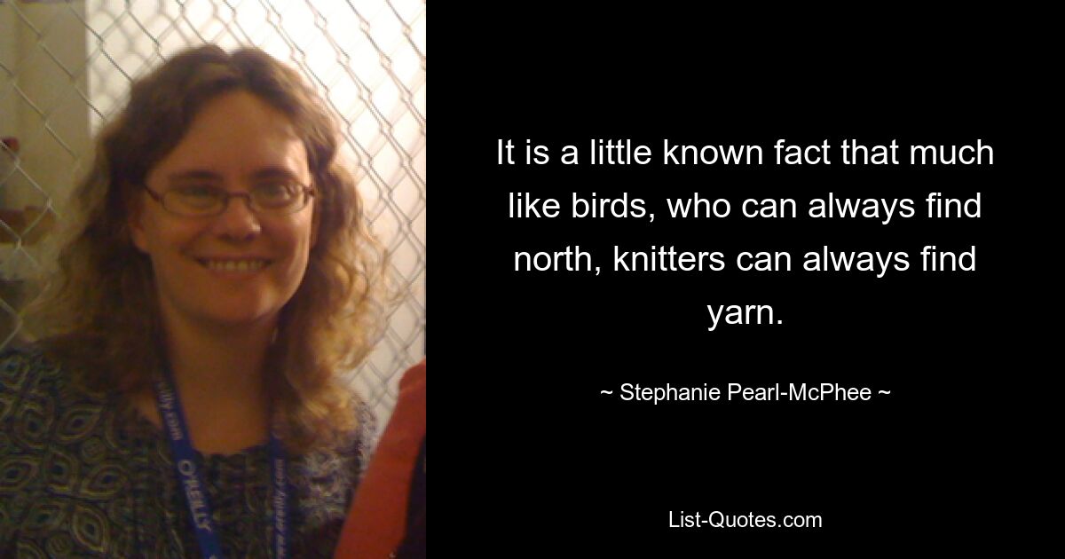 It is a little known fact that much like birds, who can always find north, knitters can always find yarn. — © Stephanie Pearl-McPhee