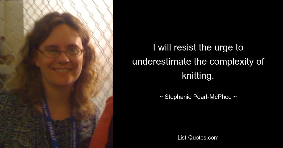 I will resist the urge to underestimate the complexity of knitting. — © Stephanie Pearl-McPhee