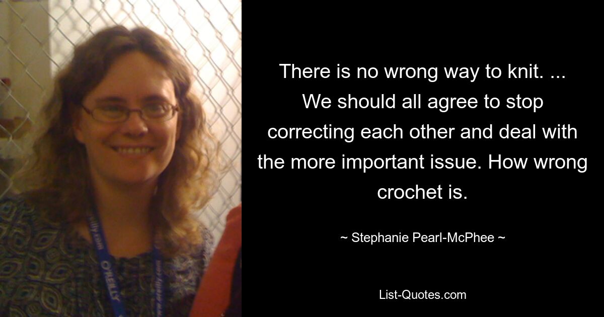 There is no wrong way to knit. ... We should all agree to stop correcting each other and deal with the more important issue. How wrong crochet is. — © Stephanie Pearl-McPhee